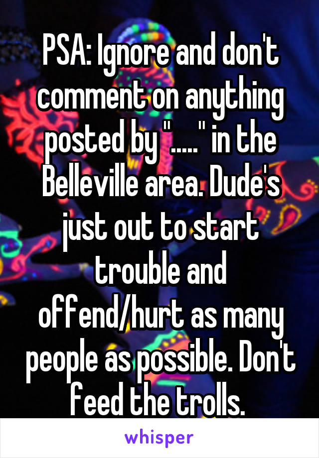 PSA: Ignore and don't comment on anything posted by "....." in the Belleville area. Dude's just out to start trouble and offend/hurt as many people as possible. Don't feed the trolls. 