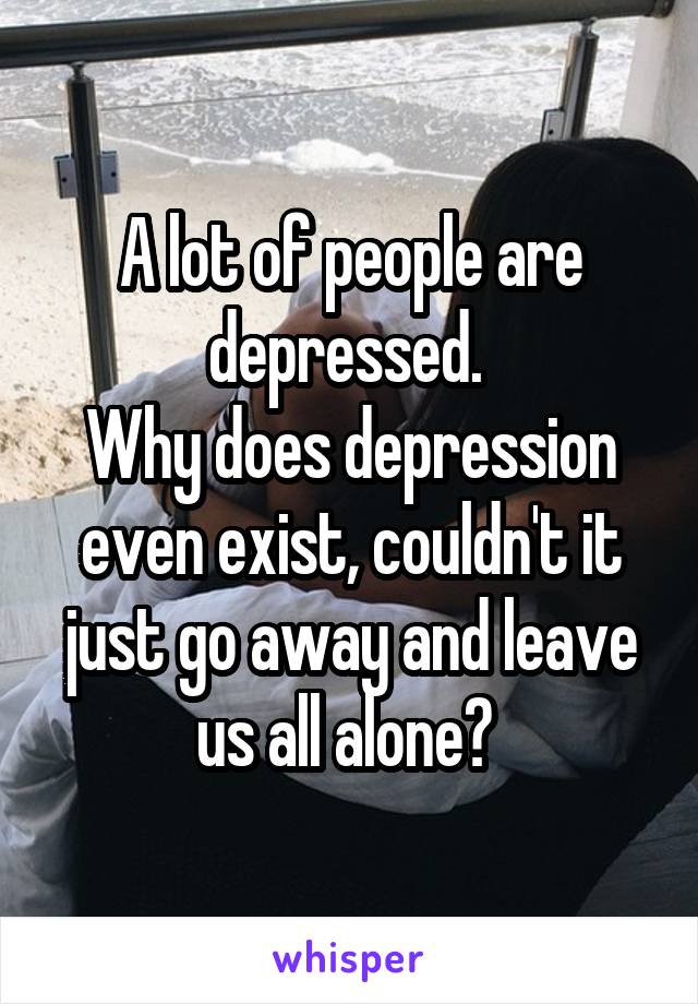 A lot of people are depressed. 
Why does depression even exist, couldn't it just go away and leave us all alone? 