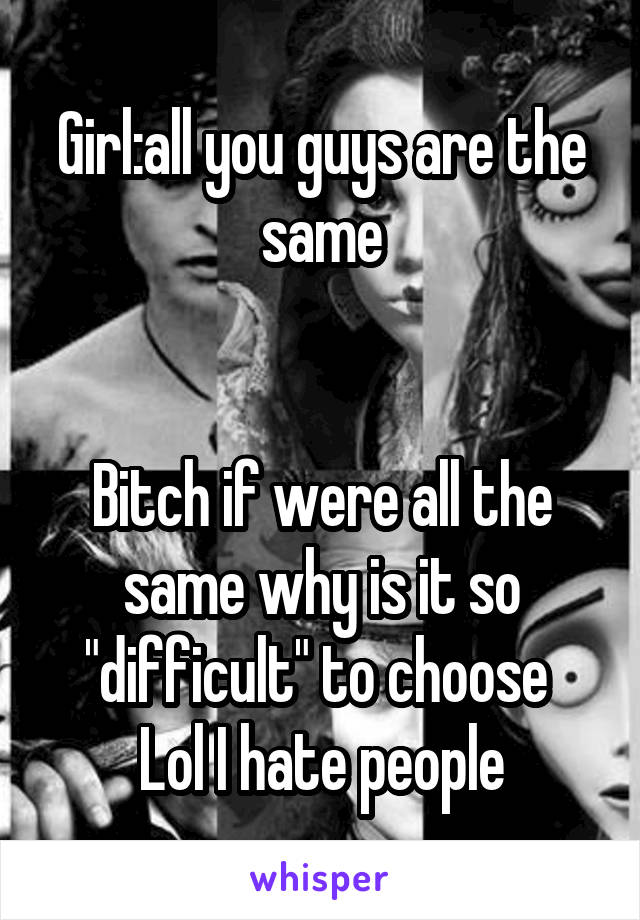 Girl:all you guys are the same


Bitch if were all the same why is it so "difficult" to choose 
Lol I hate people