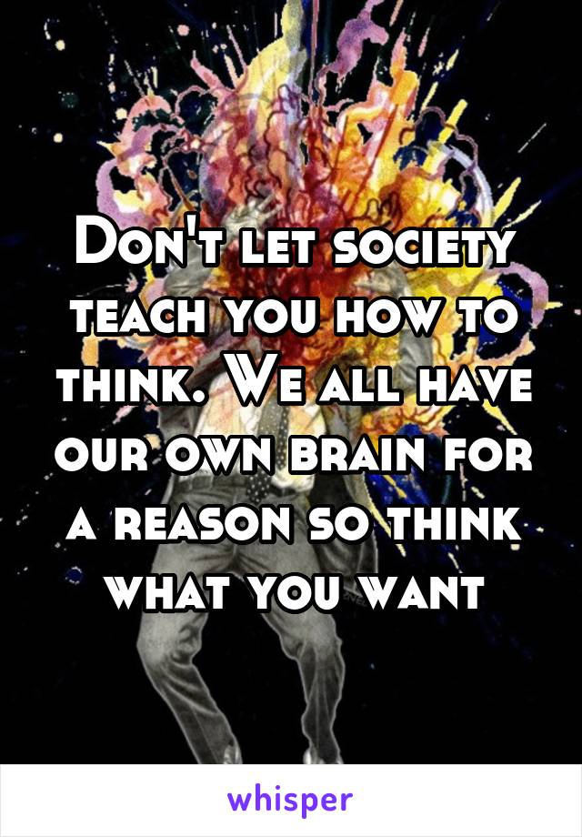 Don't let society teach you how to think. We all have our own brain for a reason so think what you want