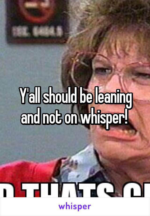 Y'all should be leaning and not on whisper! 