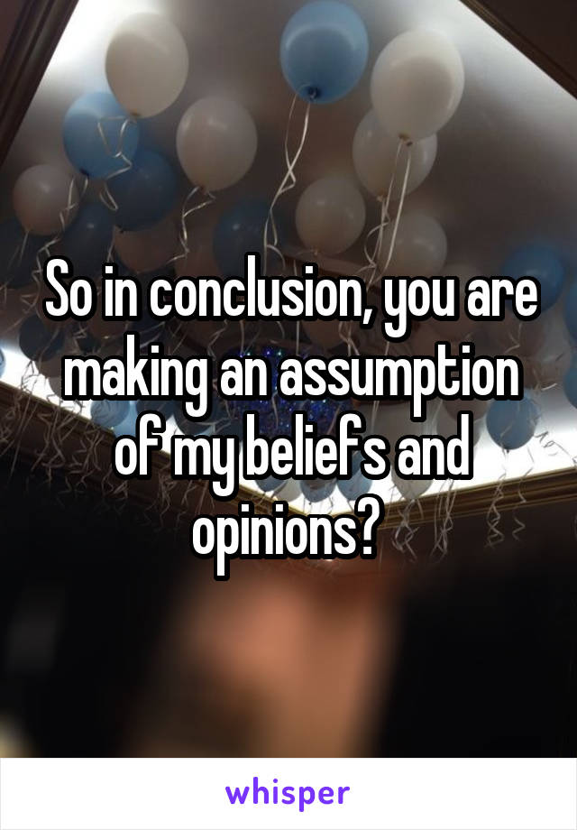 So in conclusion, you are making an assumption of my beliefs and opinions? 