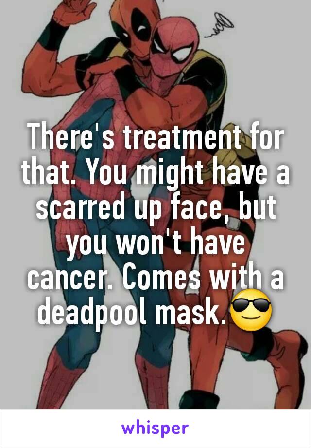 There's treatment for that. You might have a scarred up face, but you won't have cancer. Comes with a deadpool mask.😎