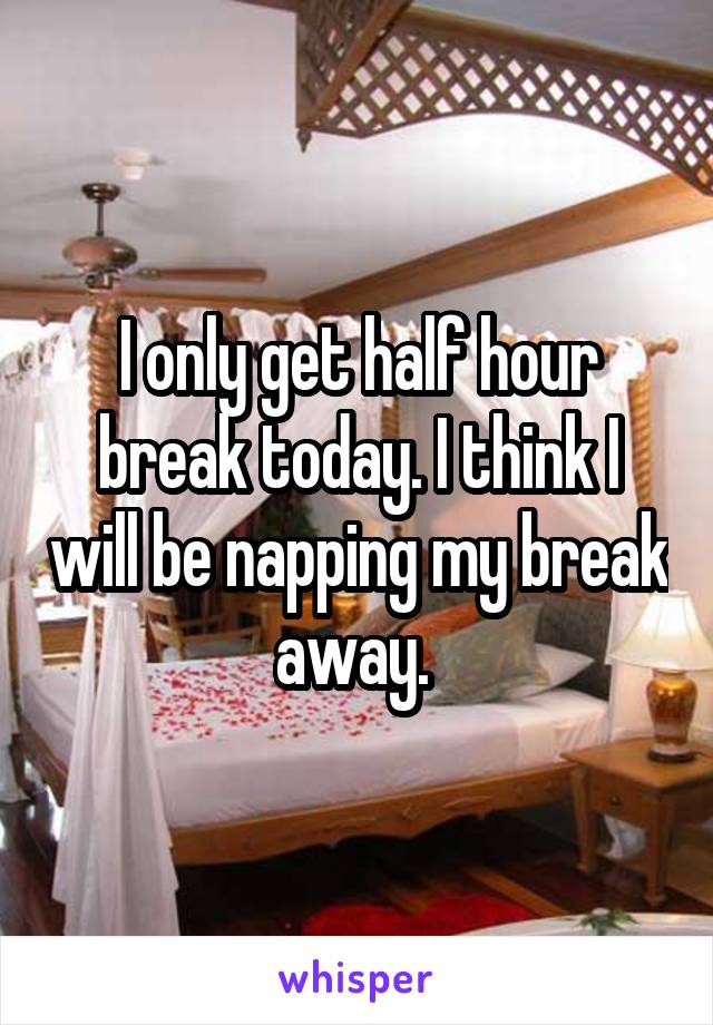 I only get half hour break today. I think I will be napping my break away. 