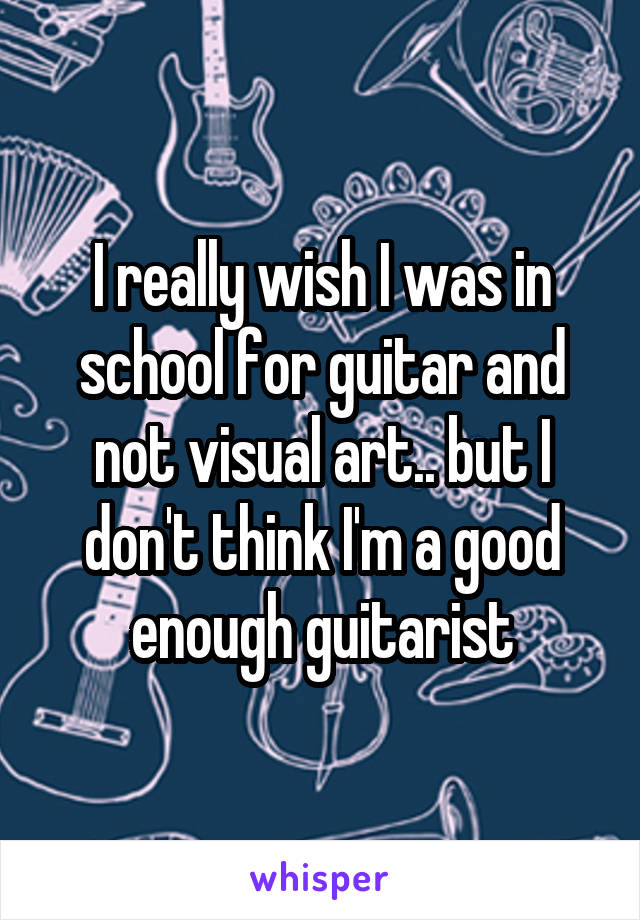 I really wish I was in school for guitar and not visual art.. but I don't think I'm a good enough guitarist
