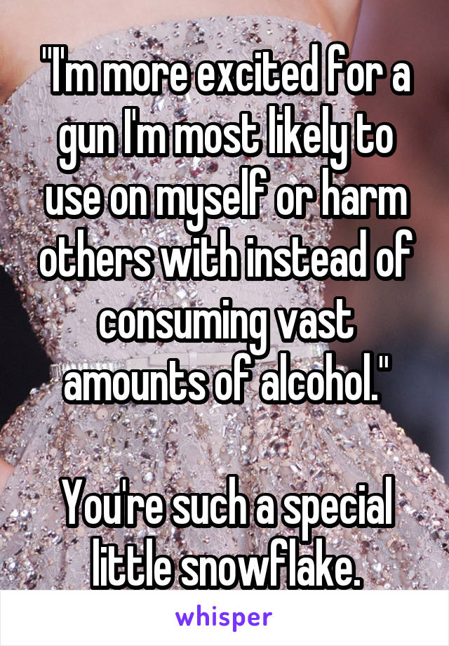 "I'm more excited for a gun I'm most likely to use on myself or harm others with instead of consuming vast amounts of alcohol."

You're such a special little snowflake.