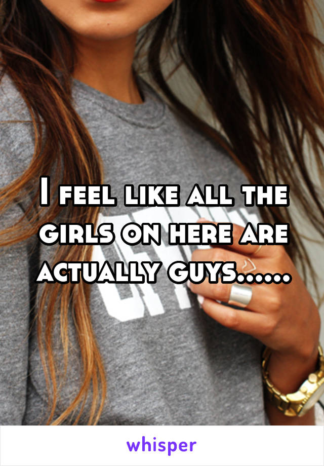 I feel like all the girls on here are actually guys......