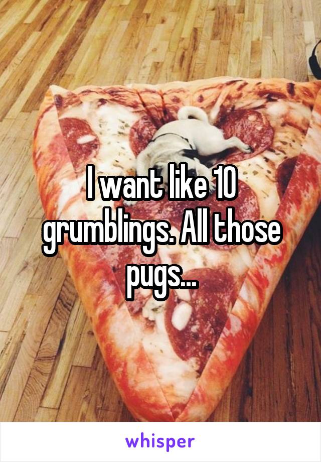 I want like 10 grumblings. All those pugs...