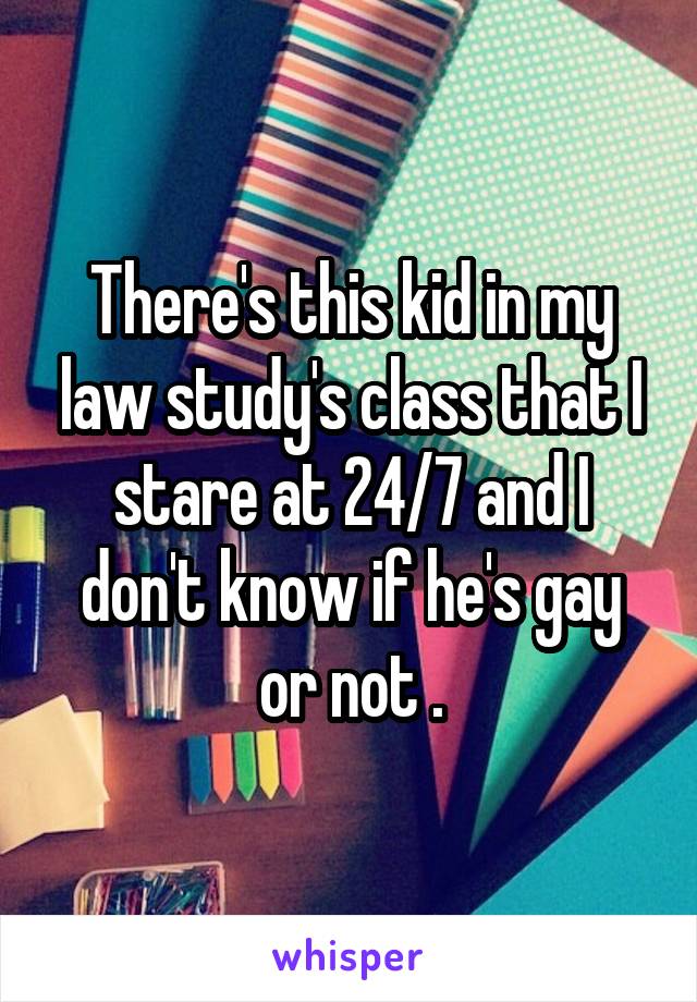 There's this kid in my law study's class that I stare at 24/7 and I don't know if he's gay or not .