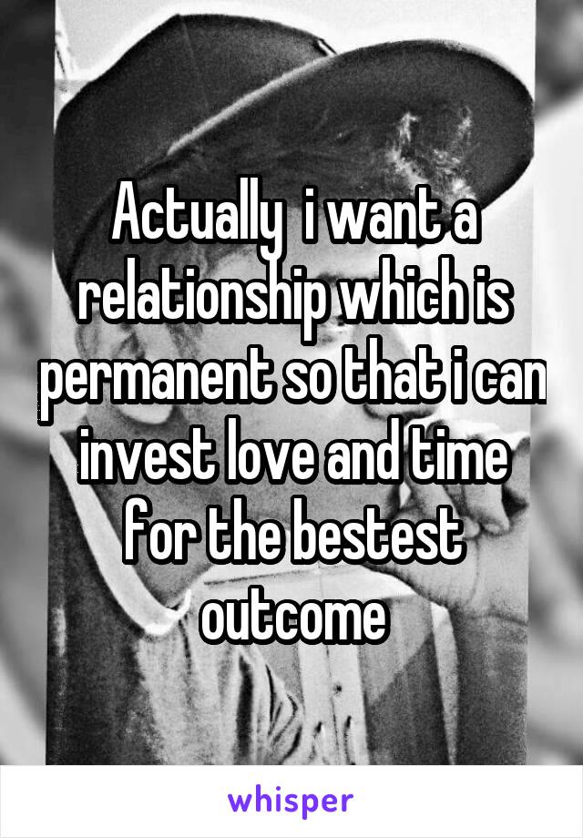 Actually  i want a relationship which is permanent so that i can invest love and time for the bestest outcome