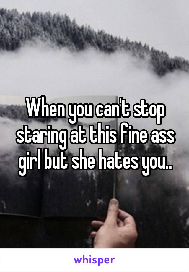 When you can't stop staring at this fine ass girl but she hates you..