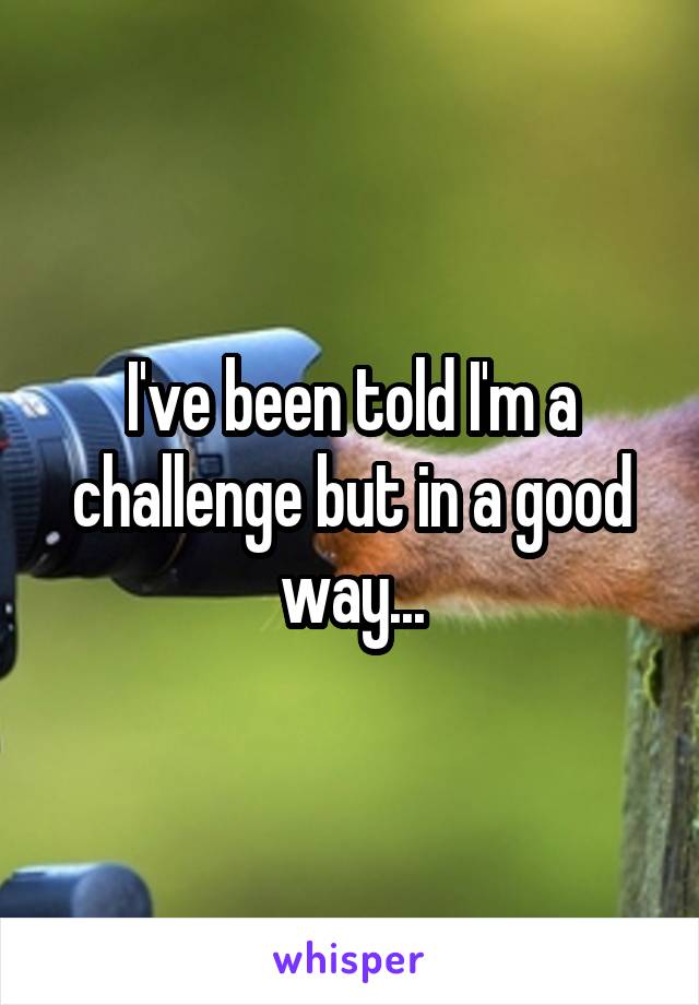 I've been told I'm a challenge but in a good way...