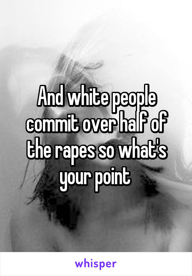 And white people commit over half of the rapes so what's your point 