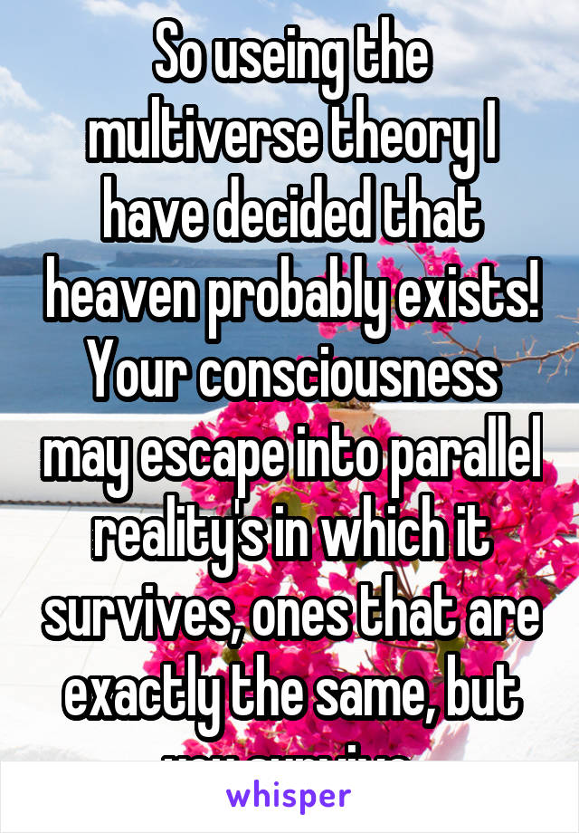 So useing the multiverse theory I have decided that heaven probably exists! Your consciousness may escape into parallel reality's in which it survives, ones that are exactly the same, but you survive.