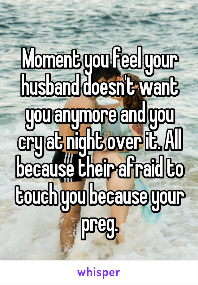 Moment you feel your husband doesn't want you anymore and you cry at night over it. All because their afraid to touch you because your preg.