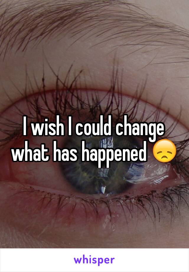 I wish I could change what has happened 😞