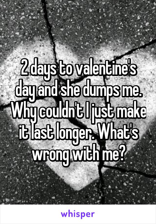 2 days to valentine's day and she dumps me. Why couldn't I just make it last longer. What's wrong with me?