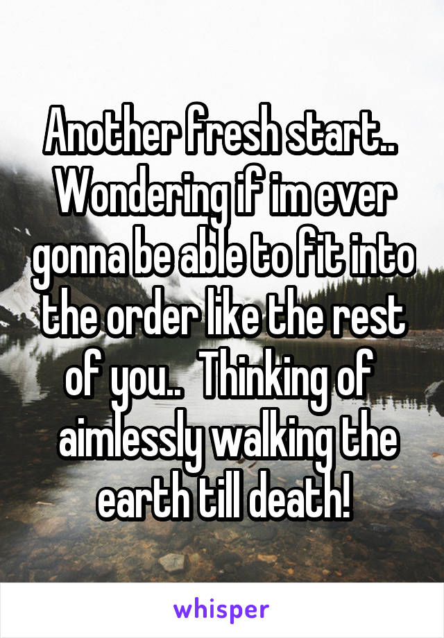 Another fresh start.. 
Wondering if im ever gonna be able to fit into the order like the rest of you..  Thinking of 
 aimlessly walking the earth till death!