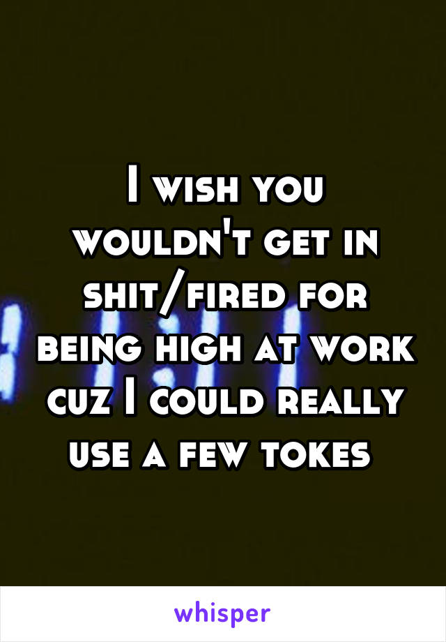 I wish you wouldn't get in shit/fired for being high at work cuz I could really use a few tokes 
