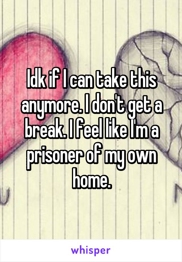 Idk if I can take this anymore. I don't get a break. I feel like I'm a prisoner of my own home.