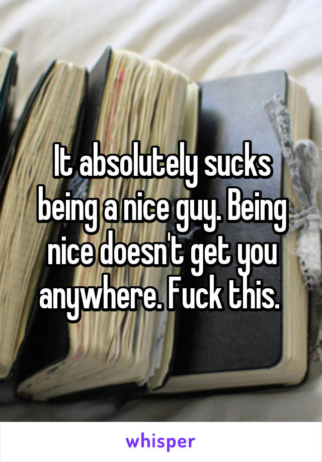 It absolutely sucks being a nice guy. Being nice doesn't get you anywhere. Fuck this. 