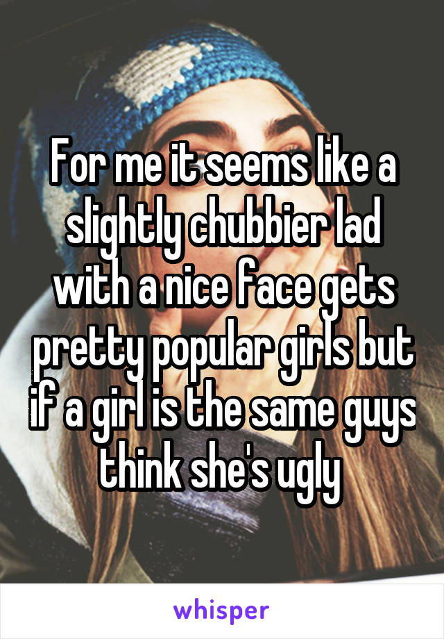 For me it seems like a slightly chubbier lad with a nice face gets pretty popular girls but if a girl is the same guys think she's ugly 