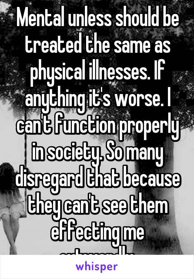 Mental unless should be treated the same as physical illnesses. If anything it's worse. I can't function properly in society. So many disregard that because they can't see them effecting me outwardly.
