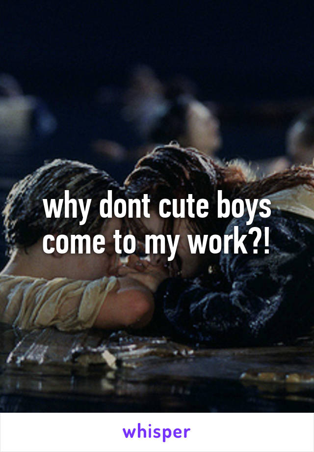 why dont cute boys come to my work?!