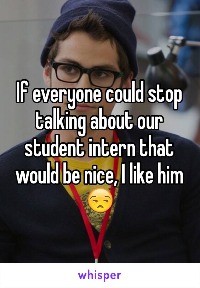 If everyone could stop talking about our student intern that would be nice, I like him 😒