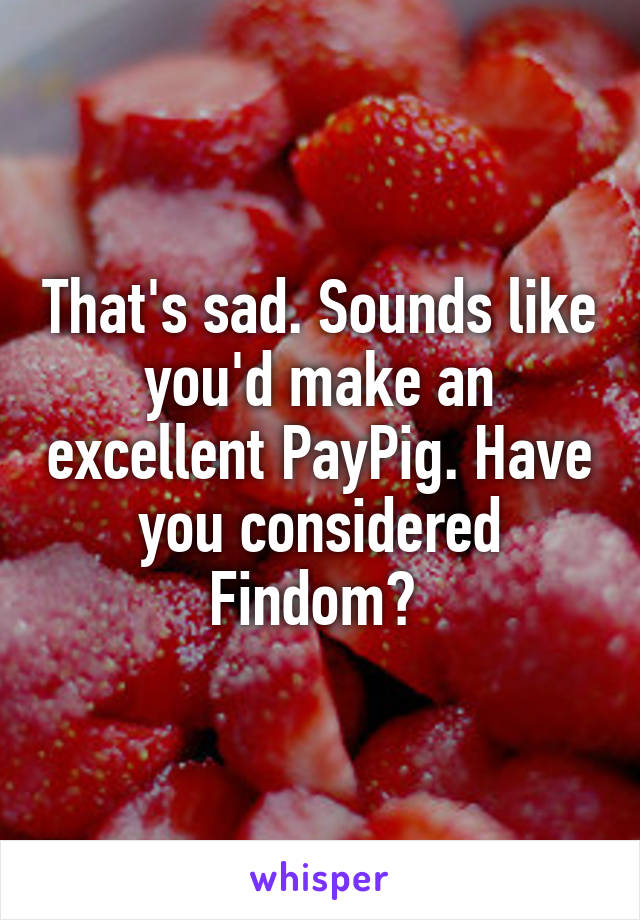 That's sad. Sounds like you'd make an excellent PayPig. Have you considered Findom? 