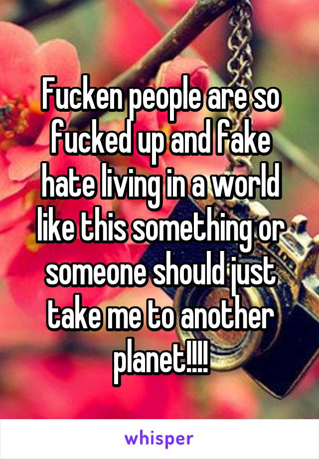 Fucken people are so fucked up and fake hate living in a world like this something or someone should just take me to another planet!!!!