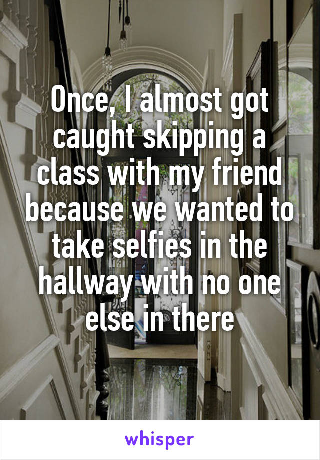 Once, I almost got caught skipping a class with my friend because we wanted to take selfies in the hallway with no one else in there
