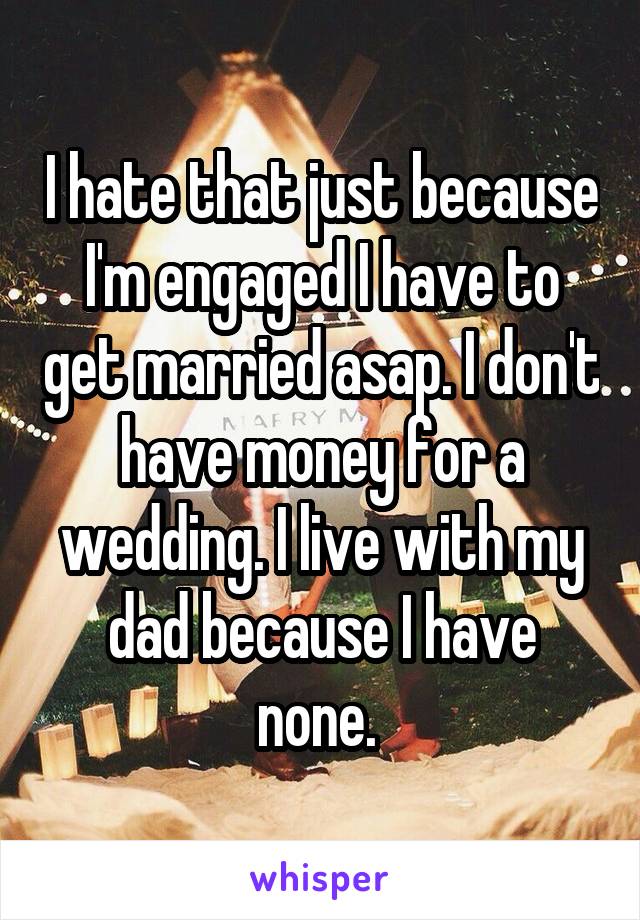 I hate that just because I'm engaged I have to get married asap. I don't have money for a wedding. I live with my dad because I have none. 