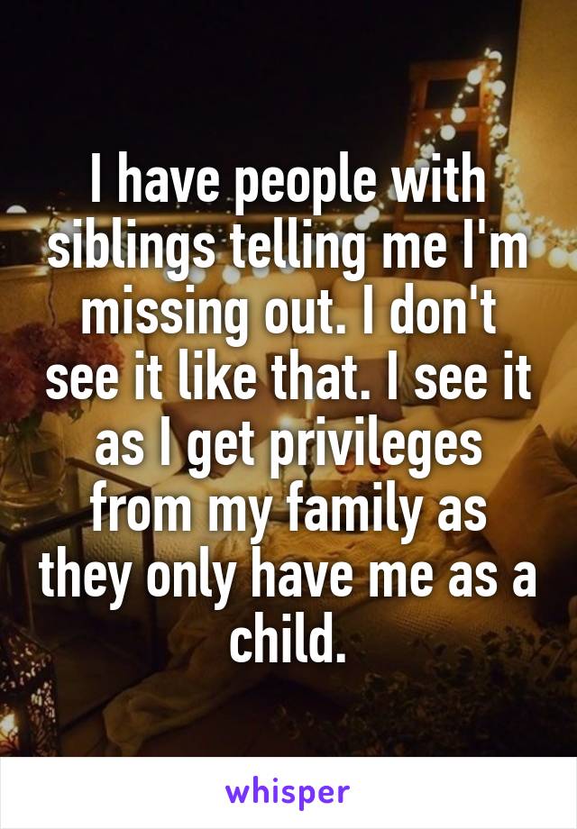I have people with siblings telling me I'm missing out. I don't see it like that. I see it as I get privileges from my family as they only have me as a child.