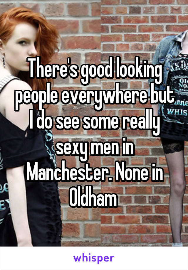 There's good looking people everywhere but I do see some really sexy men in Manchester. None in Oldham 