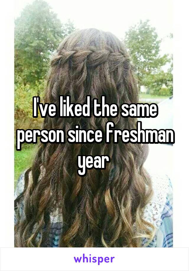 I've liked the same person since freshman year 