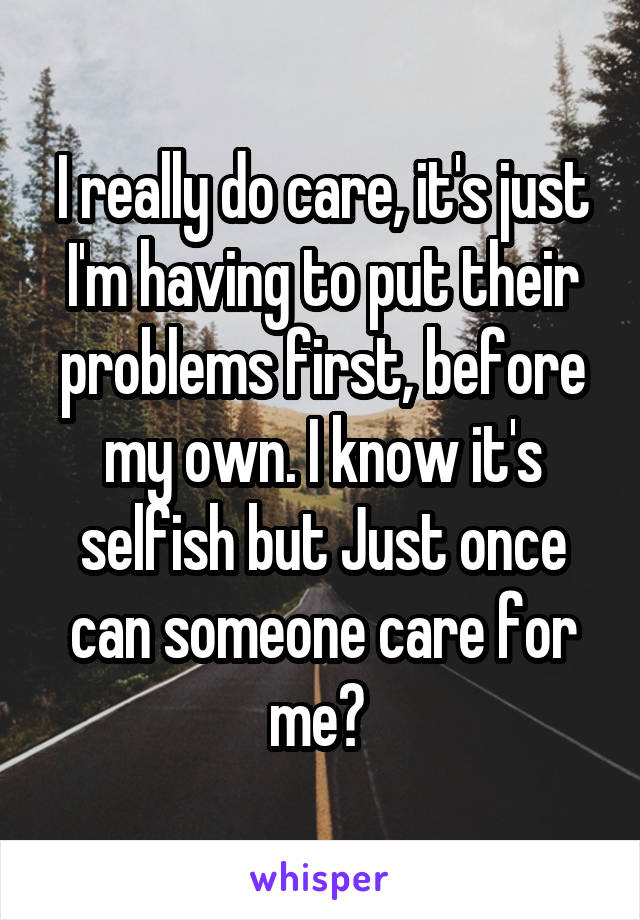 I really do care, it's just I'm having to put their problems first, before my own. I know it's selfish but Just once can someone care for me? 