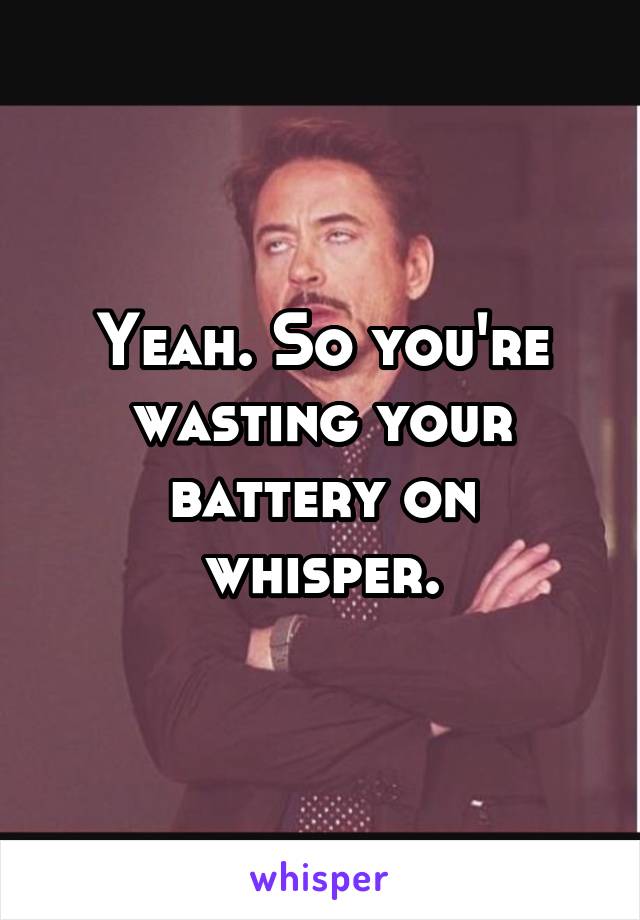 Yeah. So you're wasting your battery on whisper.