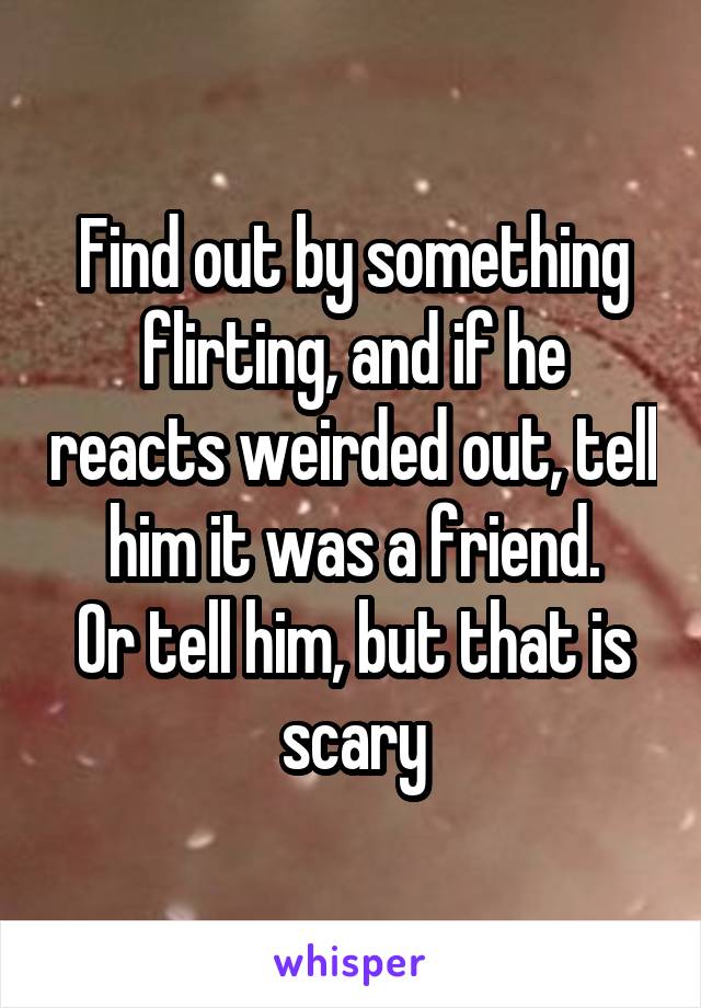 Find out by something flirting, and if he reacts weirded out, tell him it was a friend.
Or tell him, but that is scary