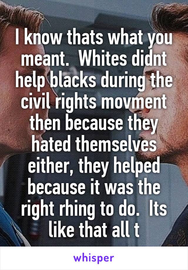 I know thats what you meant.  Whites didnt help blacks during the civil rights movment then because they hated themselves either, they helped because it was the right rhing to do.  Its like that all t