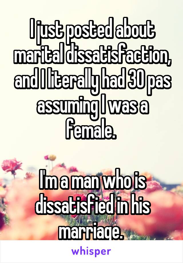 I just posted about marital dissatisfaction, and I literally had 30 pas assuming I was a female. 

I'm a man who is dissatisfied in his marriage. 