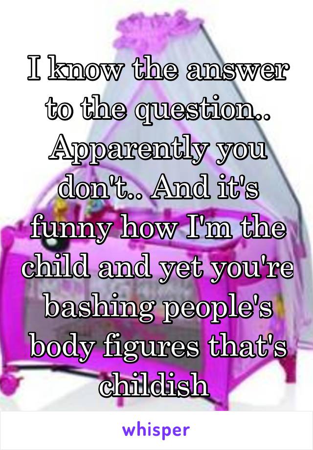 I know the answer to the question.. Apparently you don't.. And it's funny how I'm the child and yet you're bashing people's body figures that's childish 
