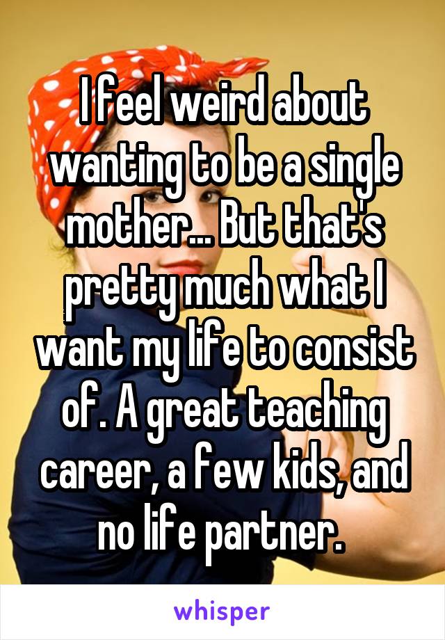 I feel weird about wanting to be a single mother... But that's pretty much what I want my life to consist of. A great teaching career, a few kids, and no life partner. 