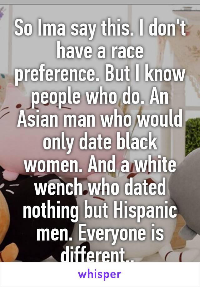 So Ima say this. I don't have a race preference. But I know people who do. An Asian man who would only date black women. And a white wench who dated nothing but Hispanic men. Everyone is different.. 