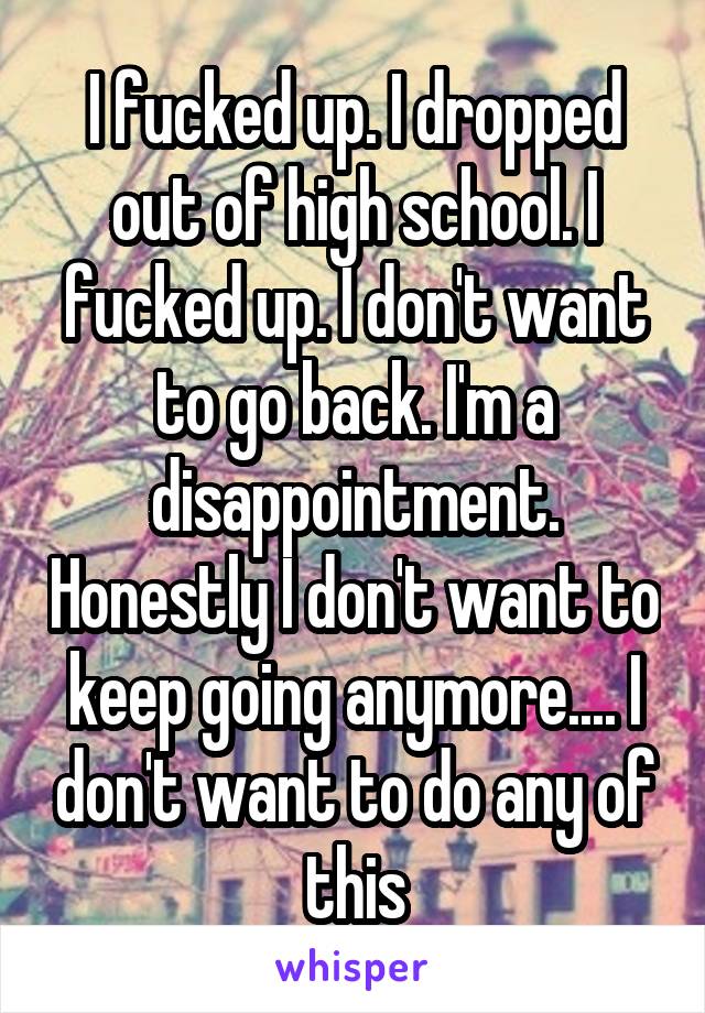 I fucked up. I dropped out of high school. I fucked up. I don't want to go back. I'm a disappointment. Honestly I don't want to keep going anymore.... I don't want to do any of this