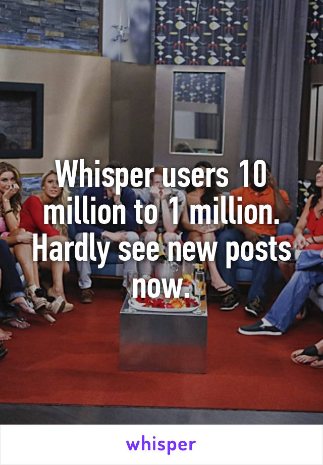 Whisper users 10 million to 1 million.
Hardly see new posts now.