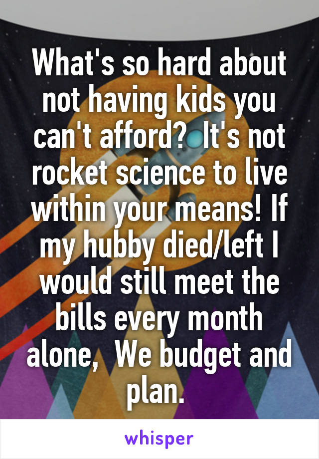 What's so hard about not having kids you can't afford?  It's not rocket science to live within your means! If my hubby died/left I would still meet the bills every month alone,  We budget and plan. 