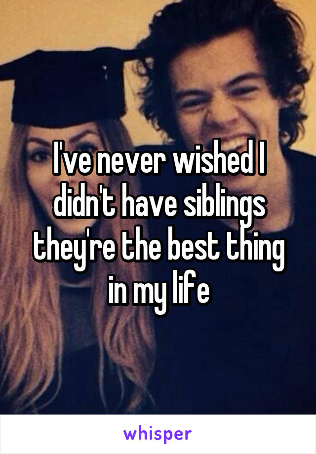 I've never wished I didn't have siblings they're the best thing in my life