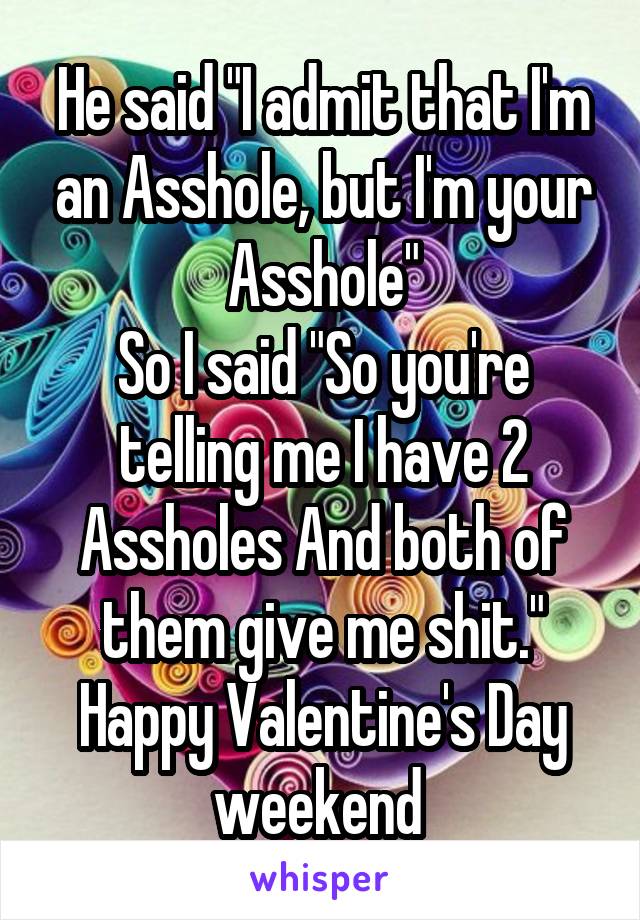 He said "I admit that I'm an Asshole, but I'm your Asshole"
So I said "So you're telling me I have 2 Assholes And both of them give me shit."
Happy Valentine's Day weekend 