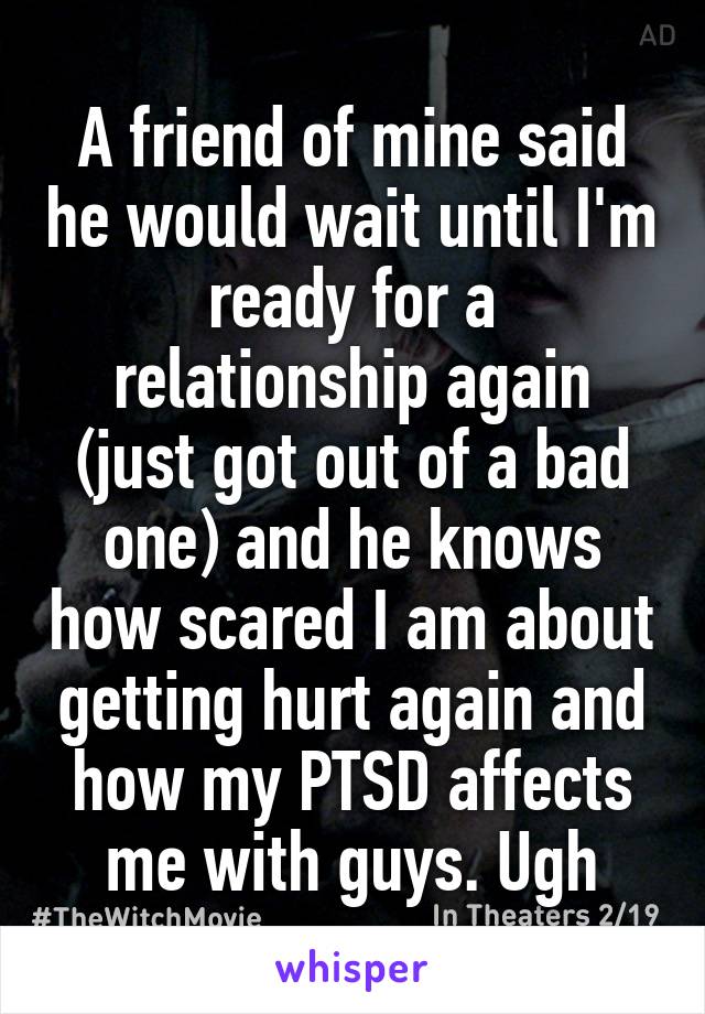 A friend of mine said he would wait until I'm ready for a relationship again (just got out of a bad one) and he knows how scared I am about getting hurt again and how my PTSD affects me with guys. Ugh